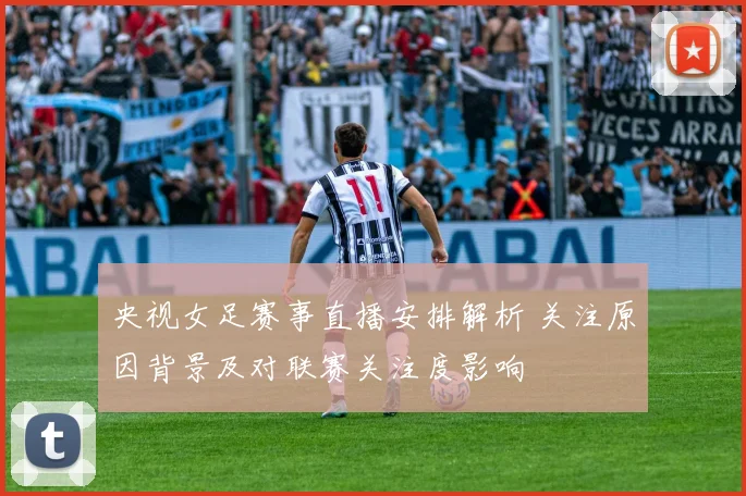央视女足赛事直播安排解析 关注原因背景及对联赛关注度影响