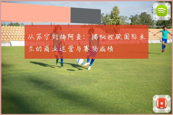 从苏宁到梅阿查：揭秘控股国际米兰的商业运营与赛场成绩