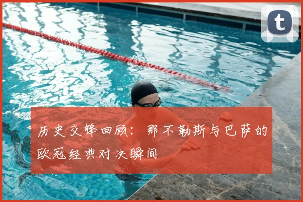 历史交锋回顾：那不勒斯与巴萨的欧冠经典对决瞬间