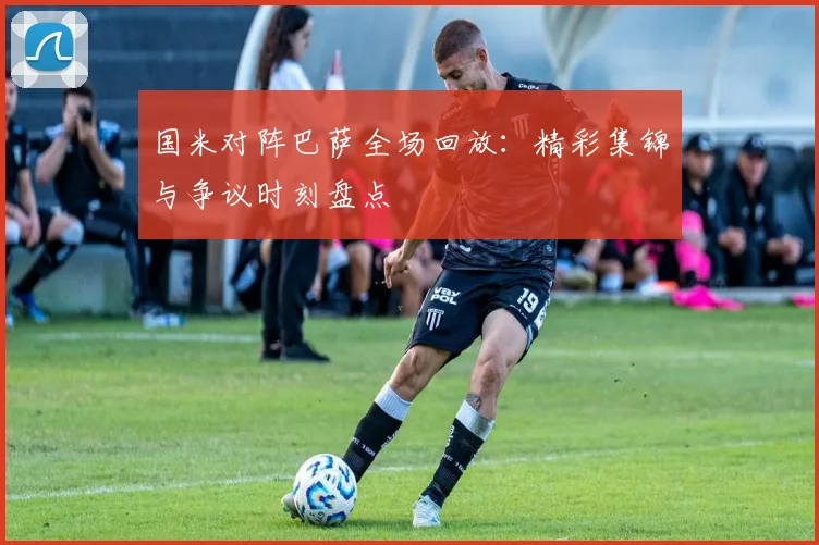 国米对阵巴萨全场回放：精彩集锦与争议时刻盘点