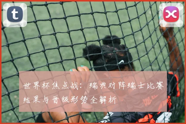 世界杯焦点战：瑞典对阵瑞士比赛结果与晋级形势全解析