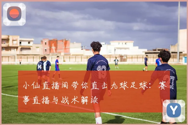 小仙直播间带你直击九球足球：赛事直播与战术解读