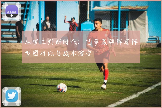 从梦三到新时代：巴萨最强阵容阵型图对比与战术演变
