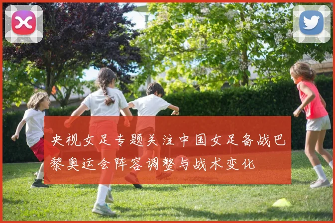 央视女足专题关注中国女足备战巴黎奥运会阵容调整与战术变化