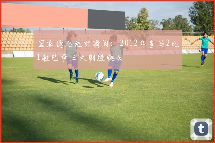 国家德比经典瞬间：2012年皇马2比1胜巴萨三大制胜镜头